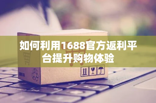 如何利用1688官方返利平台提升购物体验 如何利用1688官方返利平台提升购物体验