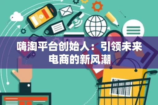 嗨淘平台创始人：引领未来电商的新风潮