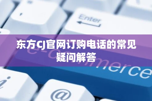 东方CJ官网订购电话的常见疑问解答