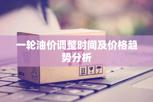 一轮油价调整时间及价格趋势分析