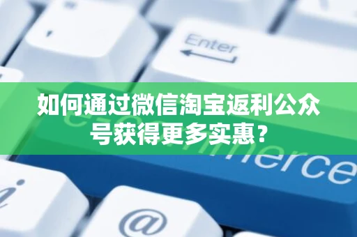 如何通过微信淘宝返利公众号获得更多实惠？