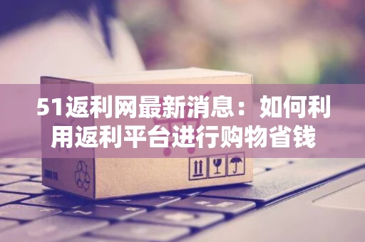 51返利网最新消息：如何利用返利平台进行购物省钱