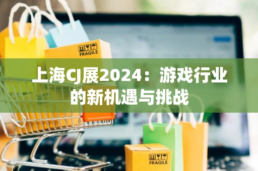 上海CJ展2024：游戏行业的新机遇与挑战