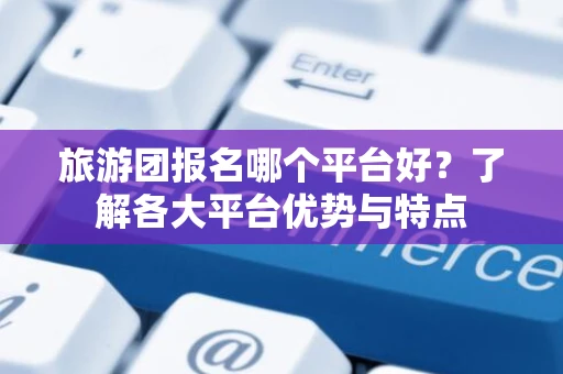 旅游团报名哪个平台好？了解各大平台优势与特点