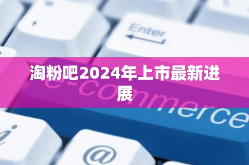 淘粉吧2024年上市最新进展 淘粉吧2024年上市最新进展