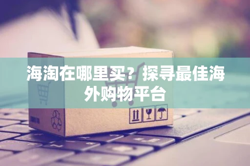 海淘在哪里买？探寻最佳海外购物平台