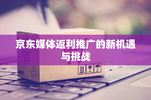 京东媒体返利推广的新机遇与挑战