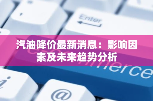 汽油降价最新消息：影响因素及未来趋势分析