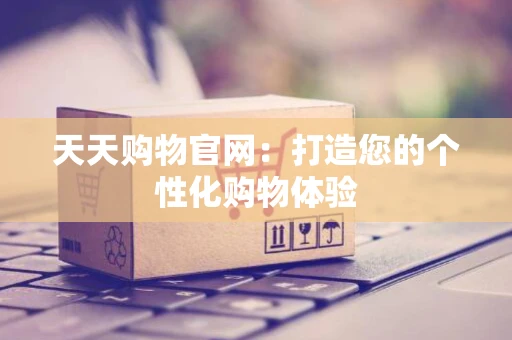 天天购物官网：打造您的个性化购物体验