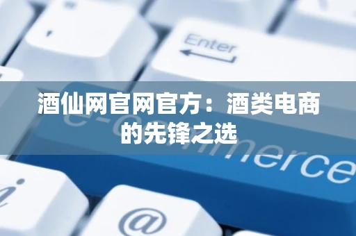 酒仙网官网官方：酒类电商的先锋之选