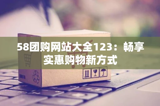 58团购网站大全123：畅享实惠购物新方式