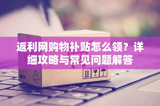 返利网购物补贴怎么领？详细攻略与常见问题解答