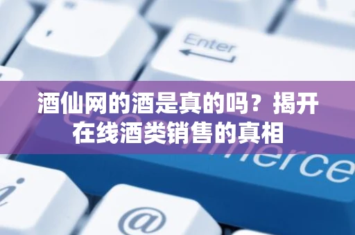 酒仙网的酒是真的吗？揭开在线酒类销售的真相