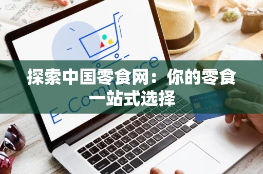 探索中国零食网:你的零食一站式选择 探索中国零食网:你的零食一站式选择