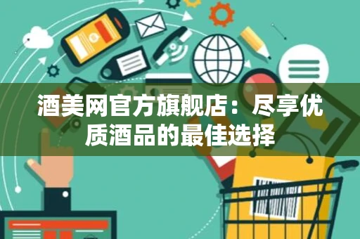 酒美网官方旗舰店：尽享优质酒品的最佳选择