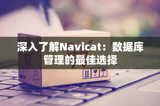 深入了解Navicat：数据库管理的最佳选择