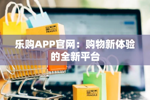 乐购APP官网:购物新体验的全新平台 乐购APP官网:购物新体验的全新平台