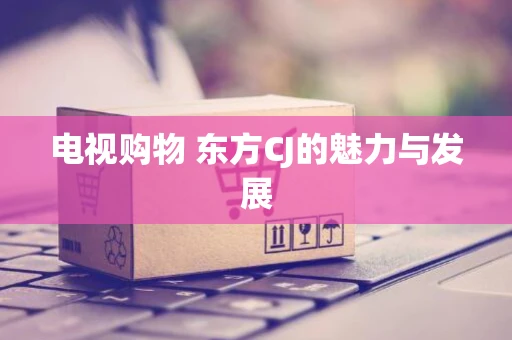 电视购物 东方CJ的魅力与发展