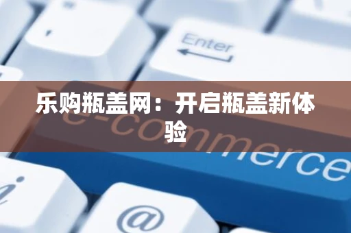 乐购瓶盖网：开启瓶盖新体验