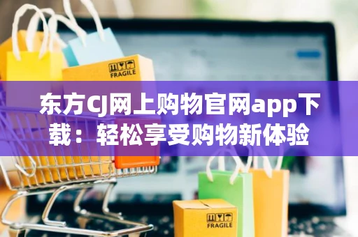 东方CJ网上购物官网app下载：轻松享受购物新体验