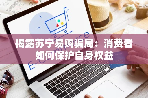揭露苏宁易购骗局：消费者如何保护自身权益