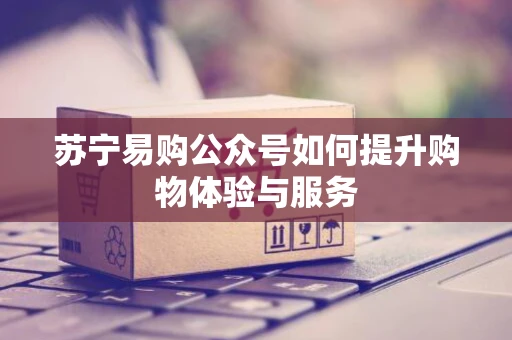 苏宁易购公众号如何提升购物体验与服务