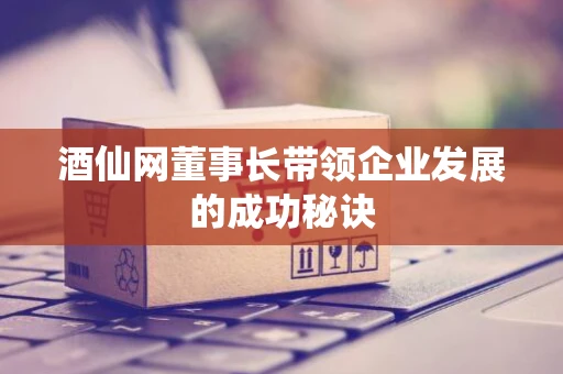 酒仙网董事长带领企业发展的成功秘诀