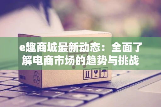 e趣商城最新动态：全面了解电商市场的趋势与挑战