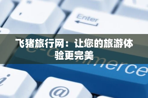 飞猪旅行网：让您的旅游体验更完美