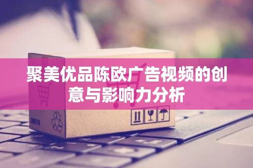 聚美优品陈欧广告视频的创意与影响力分析