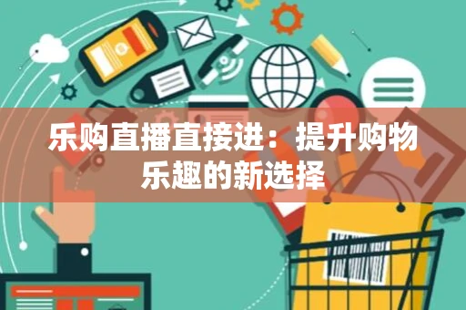 乐购直播直接进:提升购物乐趣的新选择 乐购直播直接进:提升购物乐趣的新选择