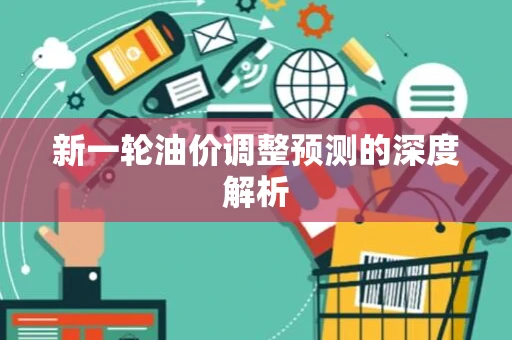 新一轮油价调整预测的深度解析