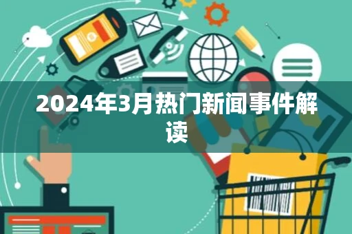 2024年3月热门新闻事件解读