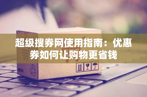 超级搜券网使用指南：优惠券如何让购物更省钱