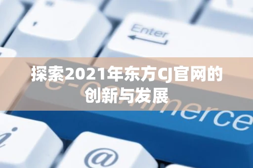探索2021年东方CJ官网的创新与发展