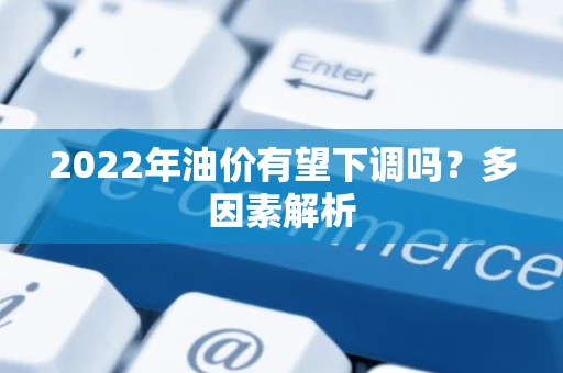 2022年油价有望下调吗？多因素解析