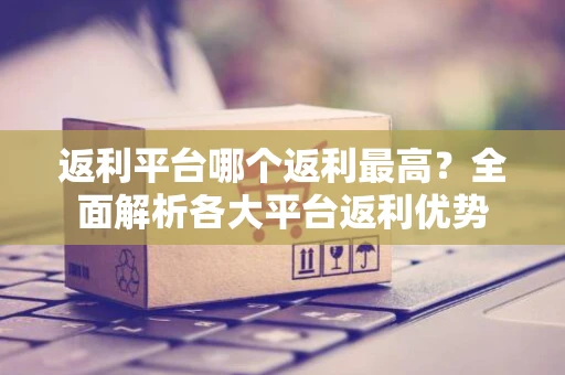 返利平台哪个返利最高?全面解析各大平台返利优势 返利平台哪个返利最高?全面解析各大平台返利优势