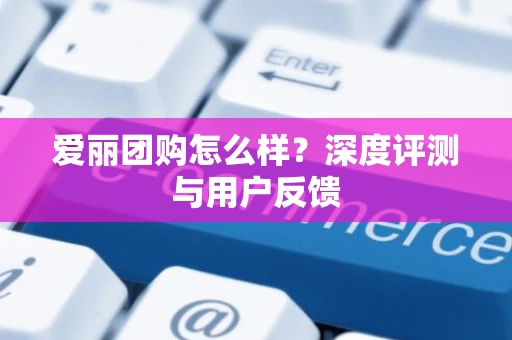爱丽团购怎么样？深度评测与用户反馈