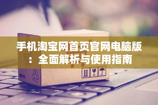 手机淘宝网首页官网电脑版：全面解析与使用指南