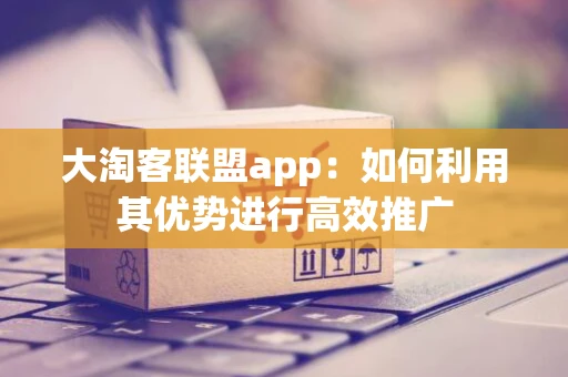 大淘客联盟app:如何利用其优势进行高效推广 大淘客联盟app:如何利用其优势进行高效推广