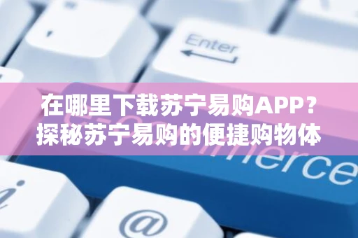 在哪里下载苏宁易购APP？探秘苏宁易购的便捷购物体验