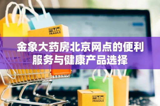 金象大药房北京网点的便利服务与健康产品选择 金象大药房北京网点的便利服务与健康产品选择