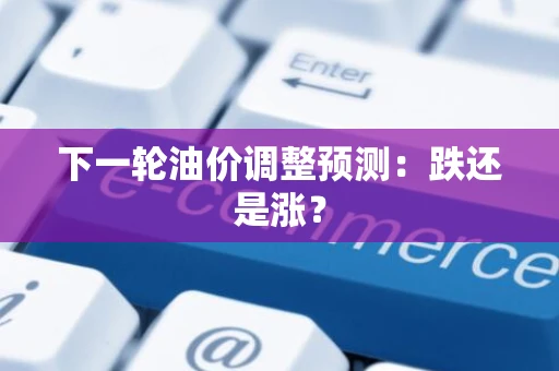下一轮油价调整预测：跌还是涨？