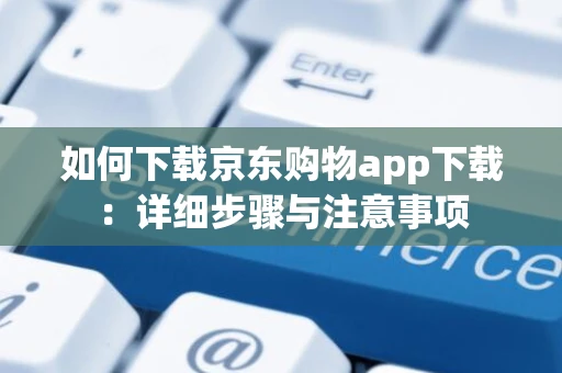 如何下载京东购物app下载：详细步骤与注意事项